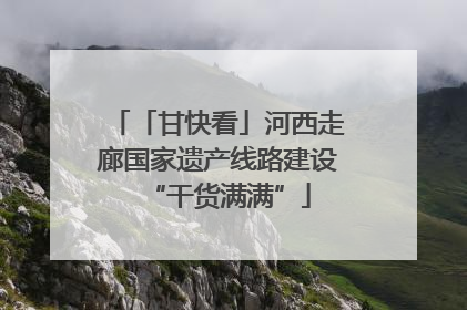 「甘快看」河西走廊国家遗产线路建设“干货满满”