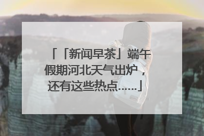 「新闻早茶」端午假期河北天气出炉，还有这些热点……
