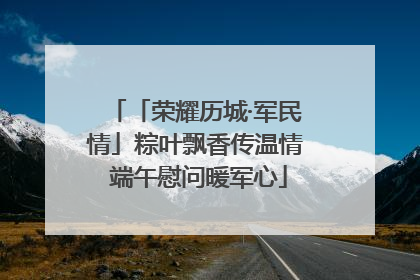 「荣耀历城·军民情」粽叶飘香传温情 端午慰问暖军心
