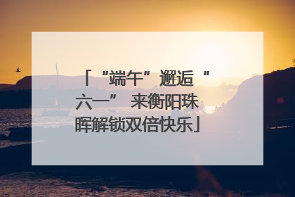 “端午”邂逅“六一” 来衡阳珠晖解锁双倍快乐