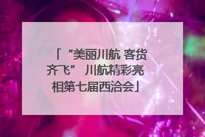 “美丽川航 客货齐飞” 川航精彩亮相第七届西洽会