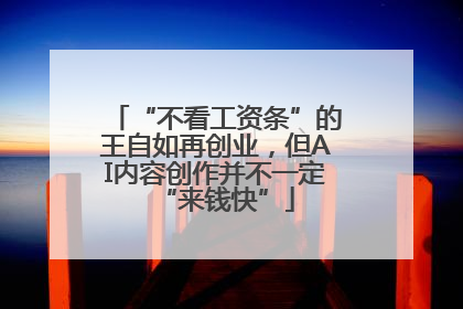 “不看工资条”的王自如再创业，但AI内容创作并不一定“来钱快”