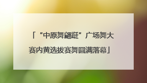 “中原舞翩跹”广场舞大赛内黄选拔赛舞圆满落幕
