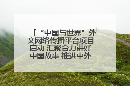 “中国与世界”外文网络传播平台项目启动 汇聚合力讲好中国故事 推进中外文明交流互鉴