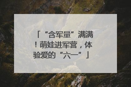 “含军量”满满！萌娃进军营，体验爱的“六一”