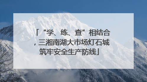 “学、练、查”相结合，三湘南湖大市场灯石城筑牢安全生产防线