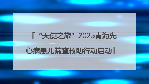 “天使之旅”2025青海先心病患儿筛查救助行动启动