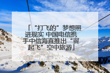 “打飞的”梦想照进现实 中国电信携手中信海直推出“翼起飞”空中旅游