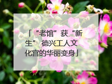 “老馆”获“新生” 德兴工人文化宫的华丽变身