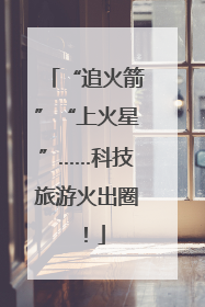 “追火箭”“上火星”……科技旅游火出圈！