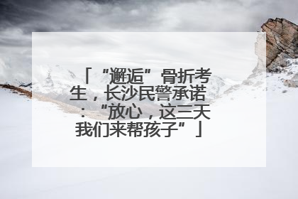 “邂逅”骨折考生，长沙民警承诺：“放心，这三天我们来帮孩子”