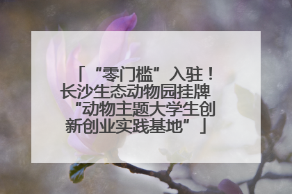 “零门槛”入驻！长沙生态动物园挂牌“动物主题大学生创新创业实践基地”