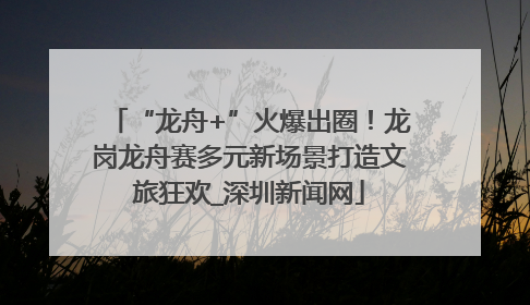 “龙舟+”火爆出圈！龙岗龙舟赛多元新场景打造文旅狂欢_深圳新闻网