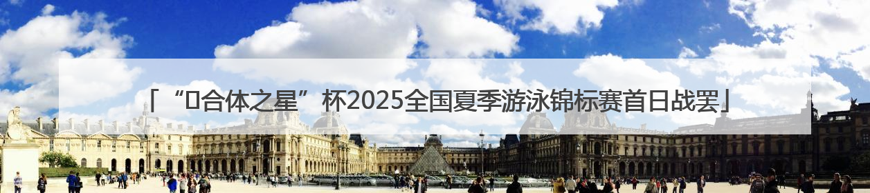 “﻿合体之星”杯2025全国夏季游泳锦标赛首日战罢