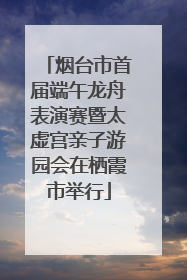 烟台市首届端午龙舟表演赛暨太虚宫亲子游园会在栖霞市举行