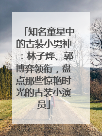 知名童星中的古装小男神：林子烨、郭博弈领衔，盘点那些惊艳时光的古装小演员