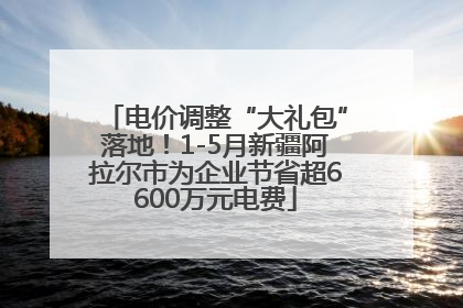 电价调整“大礼包”落地！1-5月新疆阿拉尔市为企业节省超6600万元电费