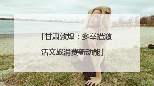 甘肃敦煌：多举措激活文旅消费新动能