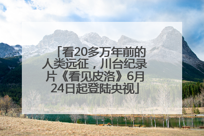 看20多万年前的人类远征，川台纪录片《看见皮洛》6月24日起登陆央视