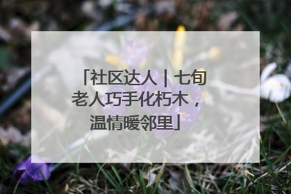 社区达人｜七旬老人巧手化朽木，温情暖邻里