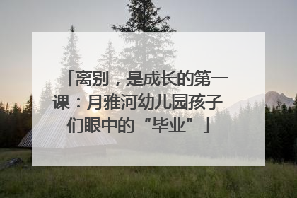 离别，是成长的第一课：月雅河幼儿园孩子们眼中的“毕业”