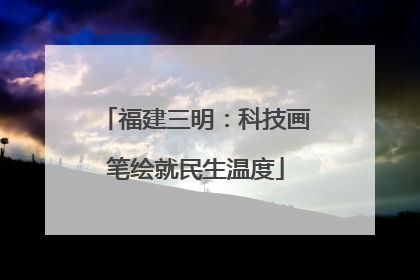 福建三明：科技画笔绘就民生温度