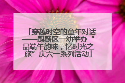 穿越时空的童年对话——麒麟区一幼举办“品端午韵味，忆时光之旅”庆六一系列活动