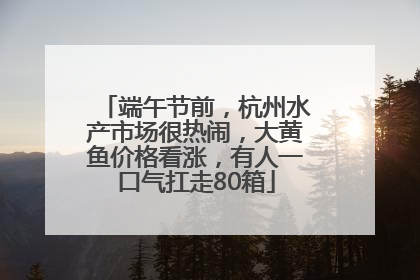 端午节前，杭州水产市场很热闹，大黄鱼价格看涨，有人一口气扛走80箱