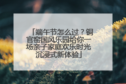 端午节怎么过？铜官窑国风乐园给你一场亲子家庭欢乐时光沉浸式新体验