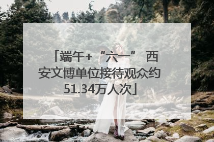端午+“六一” 西安文博单位接待观众约51.34万人次