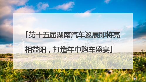 第十五届湖南汽车巡展即将亮相益阳，打造年中购车盛宴