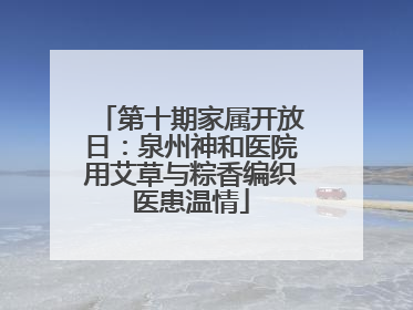 第十期家属开放日：泉州神和医院用艾草与粽香编织医患温情