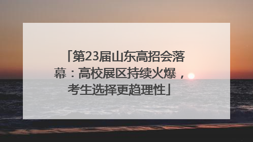 第23届山东高招会落幕：高校展区持续火爆，考生选择更趋理性