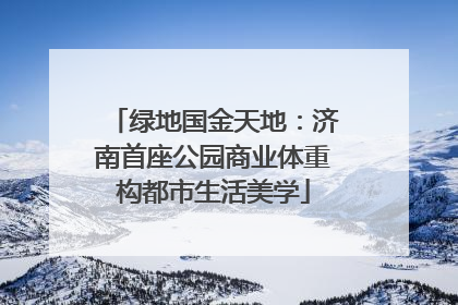 绿地国金天地：济南首座公园商业体重构都市生活美学