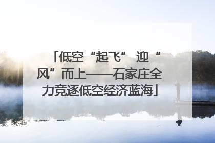 低空“起飞” 迎“风”而上——石家庄全力竞逐低空经济蓝海