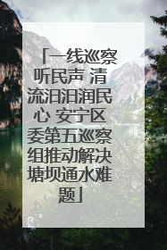 一线巡察听民声 清流汨汨润民心 安宁区委第五巡察组推动解决塘坝通水难题