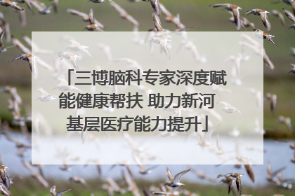 三博脑科专家深度赋能健康帮扶 助力新河基层医疗能力提升