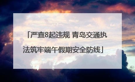 严查8起违规 青岛交通执法筑牢端午假期安全防线