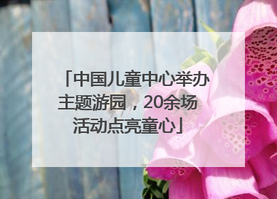 中国儿童中心举办主题游园，20余场活动点亮童心