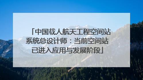 中国载人航天工程空间站系统总设计师：当前空间站已进入应用与发展阶段