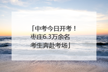 中考今日开考！枣庄6.3万余名考生奔赴考场
