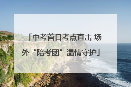 中考首日考点直击 场外“陪考团”温情守护