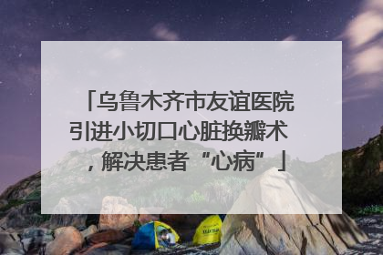 乌鲁木齐市友谊医院引进小切口心脏换瓣术，解决患者“心病”