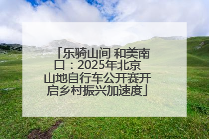乐骑山间 和美南口：2025年北京山地自行车公开赛开启乡村振兴加速度
