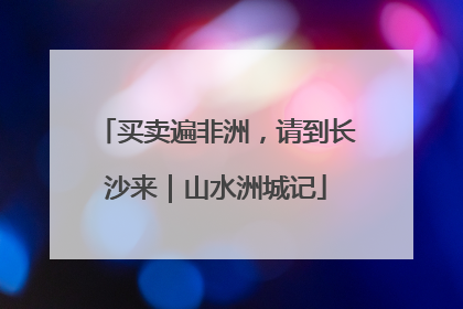 买卖遍非洲，请到长沙来｜山水洲城记