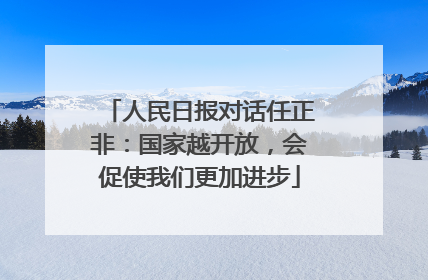 人民日报对话任正非：国家越开放，会促使我们更加进步