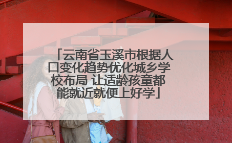 云南省玉溪市根据人口变化趋势优化城乡学校布局 让适龄孩童都能就近就便上好学