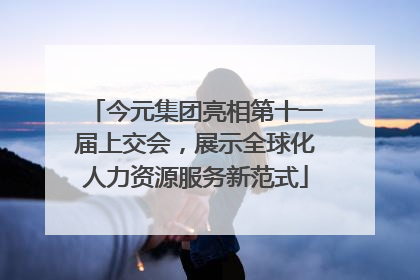 今元集团亮相第十一届上交会，展示全球化人力资源服务新范式