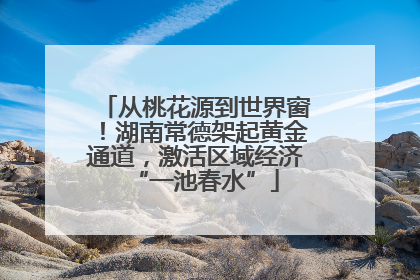 从桃花源到世界窗！湖南常德架起黄金通道，激活区域经济“一池春水”