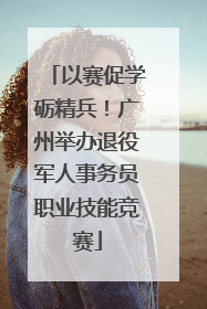 以赛促学砺精兵！广州举办退役军人事务员职业技能竞赛